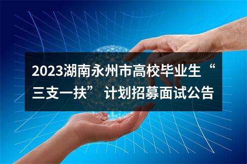 2023湖南永州市高校毕业生“三支一扶” 计划招募面试公告 图片